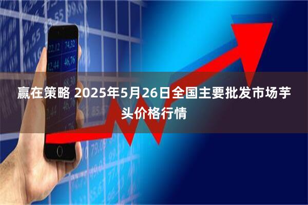 赢在策略 2025年5月26日全国主要批发市场芋头价格行情