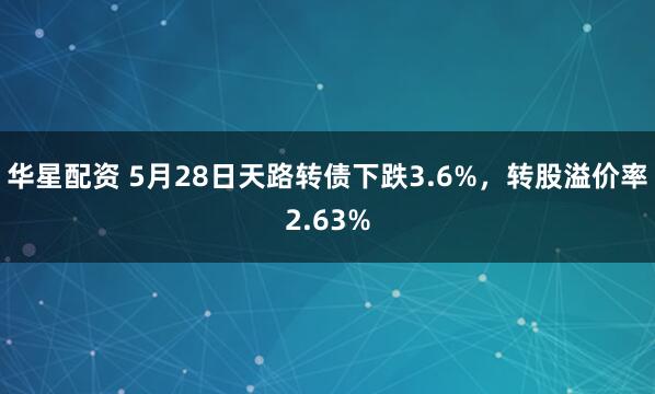 华星配资 5月28日天路转债下跌3.6%，转股溢价率2.63%