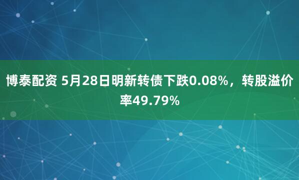 博泰配资 5月28日明新转债下跌0.08%，转股溢价率49.79%
