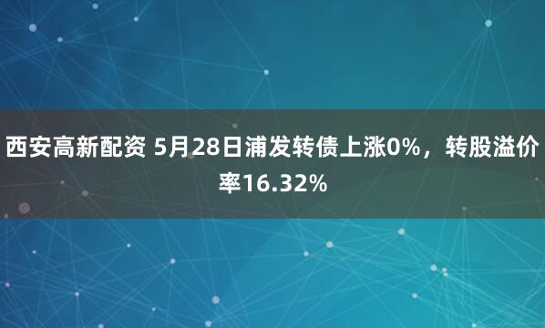 西安高新配资 5月28日浦发转债上涨0%，转股溢价率16.32%