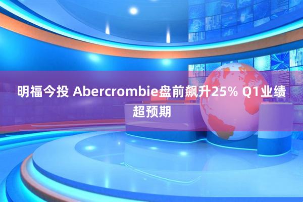 明福今投 Abercrombie盘前飙升25% Q1业绩超预期