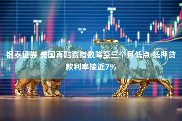 银泰证券 美国再融资指数降至三个月低点 抵押贷款利率接近7%