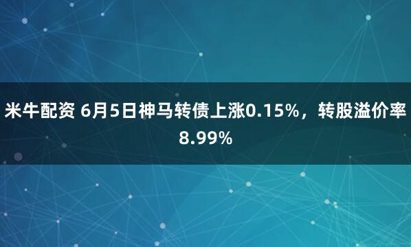 米牛配资 6月5日神马转债上涨0.15%，转股溢价率8.99%