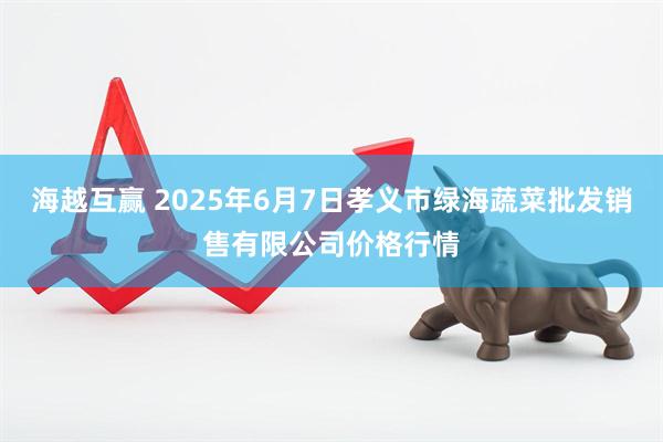 海越互赢 2025年6月7日孝义市绿海蔬菜批发销售有限公司价格行情