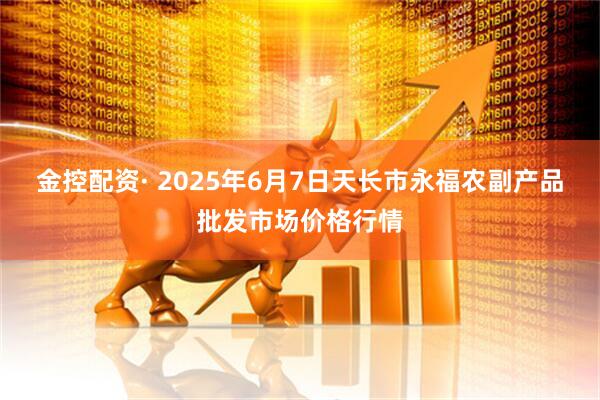 金控配资· 2025年6月7日天长市永福农副产品批发市场价格行情