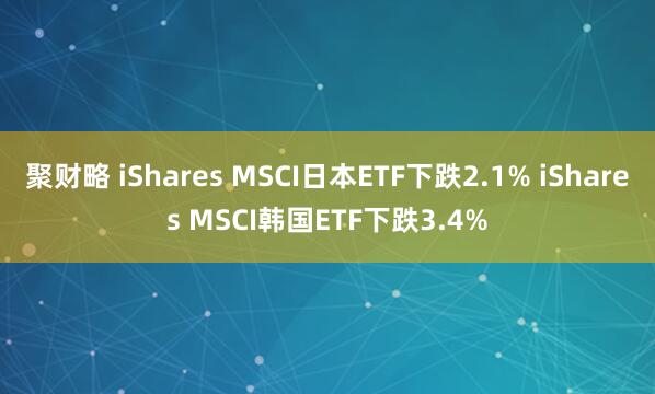 聚财略 iShares MSCI日本ETF下跌2.1% iShares MSCI韩国ETF下跌3.4%