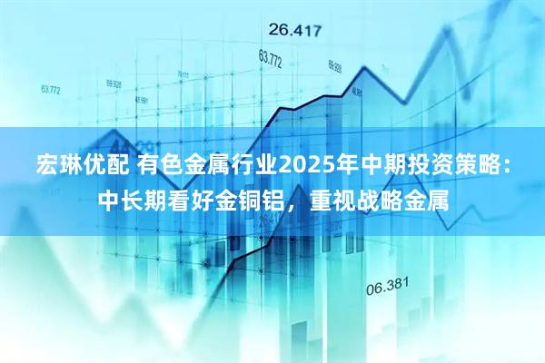 宏琳优配 有色金属行业2025年中期投资策略：中长期看好金铜铝，重视战略金属