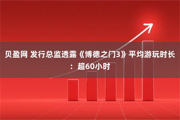 贝盈网 发行总监透露《博德之门3》平均游玩时长：超60小时