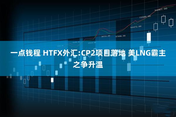 一点钱程 HTFX外汇:CP2项目落地 美LNG霸主之争升温