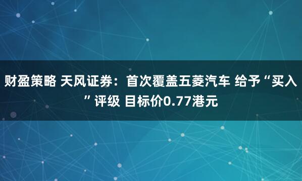 财盈策略 天风证券：首次覆盖五菱汽车 给予“买入”评级 目标价0.77港元