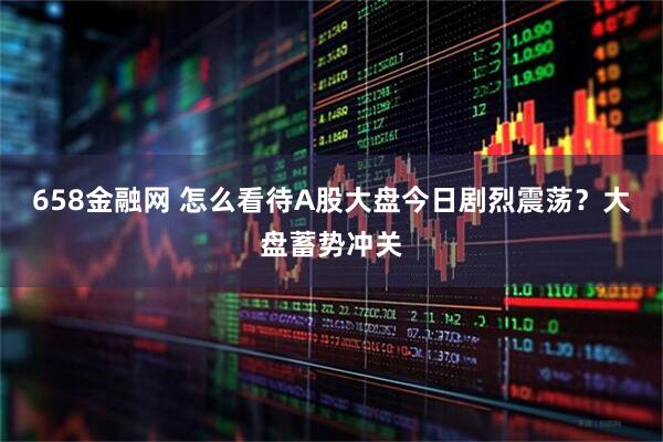 658金融网 怎么看待A股大盘今日剧烈震荡？大盘蓄势冲关