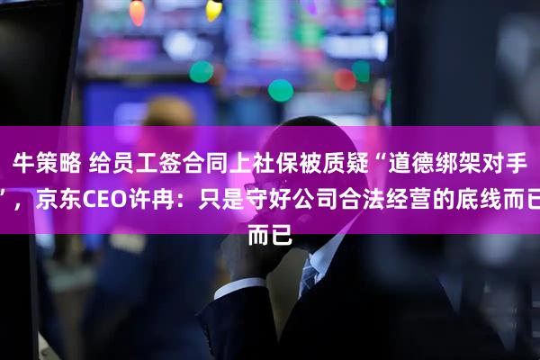 牛策略 给员工签合同上社保被质疑“道德绑架对手”，京东CEO许冉：只是守好公司合法经营的底线而已