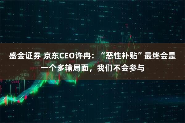 盛金证券 京东CEO许冉：“恶性补贴”最终会是一个多输局面，我们不会参与
