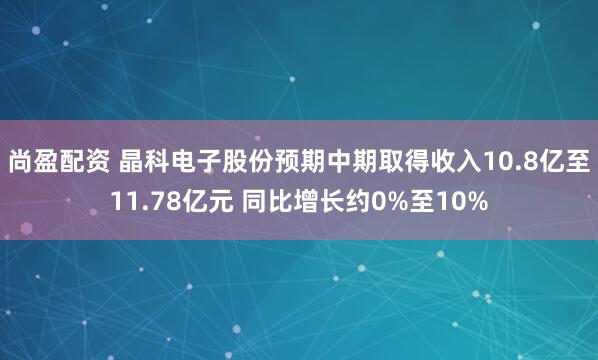 尚盈配资 晶科电子股份预期中期取得收入10.8亿至11.78亿元 同比增长约0%至10%