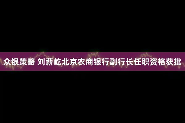 众银策略 刘薪屹北京农商银行副行长任职资格获批