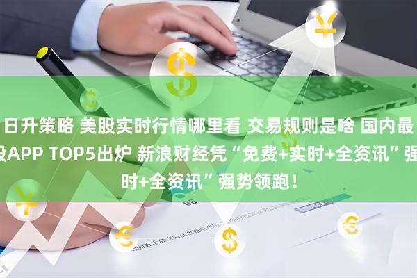 日升策略 美股实时行情哪里看 交易规则是啥 国内最佳炒美股APP TOP5出炉 新浪财经凭“免费+实时+全资讯”强势领跑！