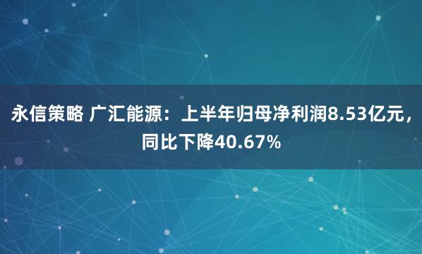 永信策略 广汇能源：上半年归母净利润8.53亿元，同比下降40.67%