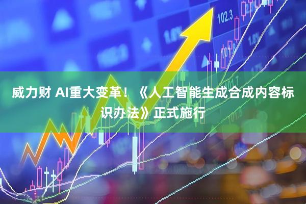 威力财 AI重大变革！《人工智能生成合成内容标识办法》正式施行