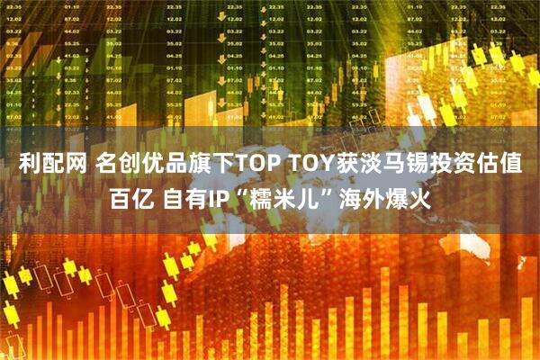 利配网 名创优品旗下TOP TOY获淡马锡投资估值百亿 自有IP“糯米儿”海外爆火