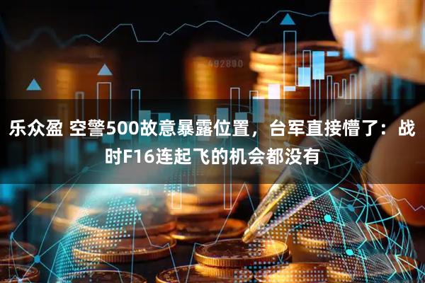 乐众盈 空警500故意暴露位置，台军直接懵了：战时F16连起飞的机会都没有