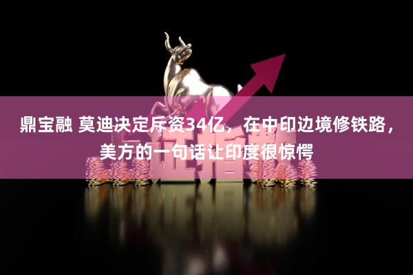 鼎宝融 莫迪决定斥资34亿，在中印边境修铁路，美方的一句话让印度很惊愕