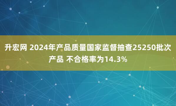 升宏网 2024年产品质量国家监督抽查25250批次产品 不合格率为14.3%
