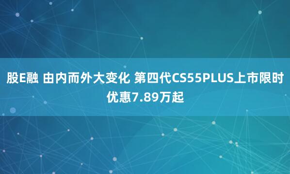 股E融 由内而外大变化 第四代CS55PLUS上市限时优惠7.89万起