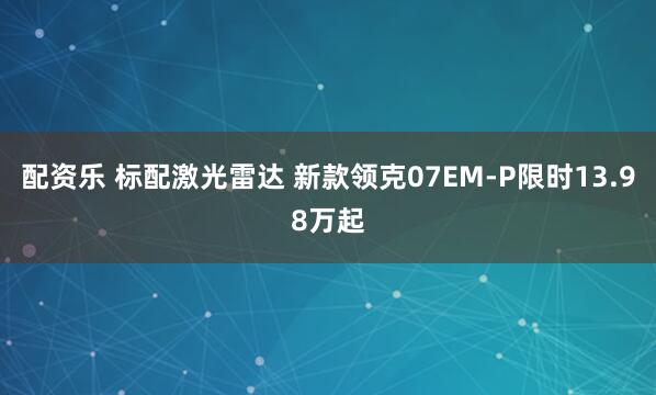 配资乐 标配激光雷达 新款领克07EM-P限时13.98万起