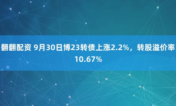翻翻配资 9月30日博23转债上涨2.2%，转股溢价率10.67%