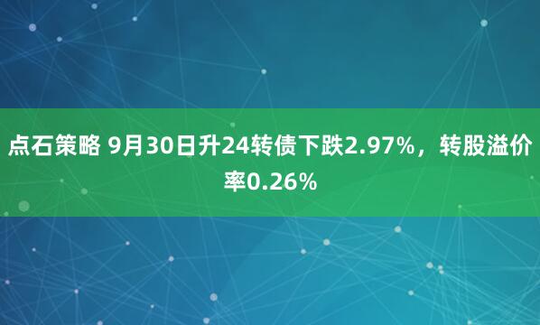 点石策略 9月30日升24转债下跌2.97%，转股溢价率0.26%