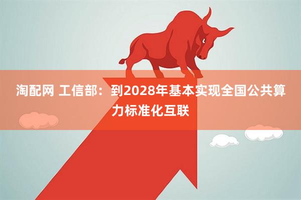 淘配网 工信部：到2028年基本实现全国公共算力标准化互联
