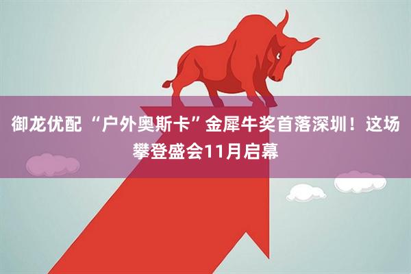 御龙优配 “户外奥斯卡”金犀牛奖首落深圳！这场攀登盛会11月启幕