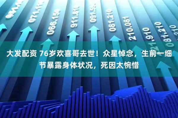 大发配资 76岁欢喜哥去世！众星悼念，生前一细节暴露身体状况，死因太惋惜