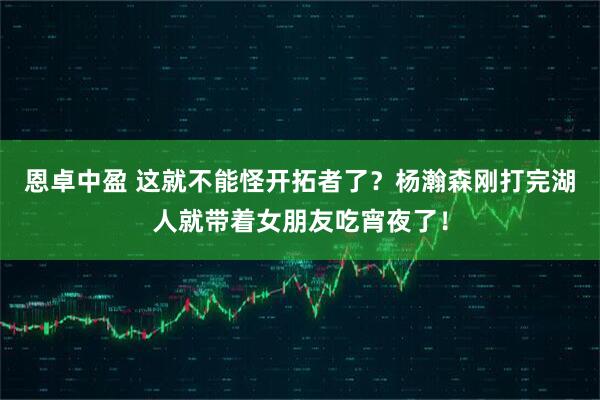 恩卓中盈 这就不能怪开拓者了？杨瀚森刚打完湖人就带着女朋友吃宵夜了！