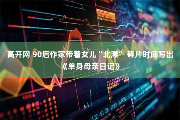 高开网 90后作家带着女儿“北漂” 碎片时间写出《单身母亲日记》