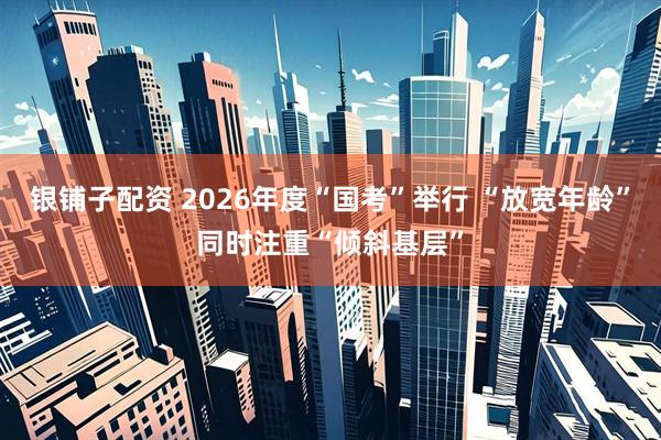 银铺子配资 2026年度“国考”举行 “放宽年龄”同时注重“倾斜基层”