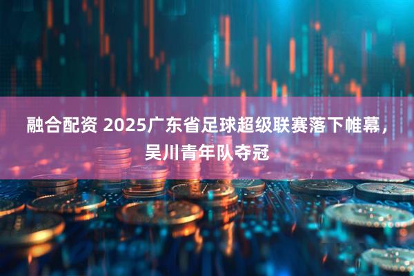 融合配资 2025广东省足球超级联赛落下帷幕，吴川青年队夺冠
