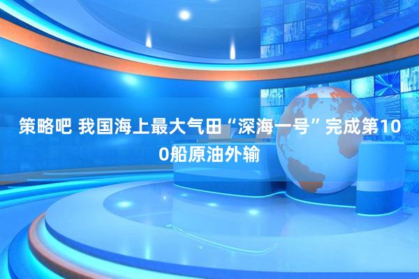策略吧 我国海上最大气田“深海一号”完成第100船原油外输