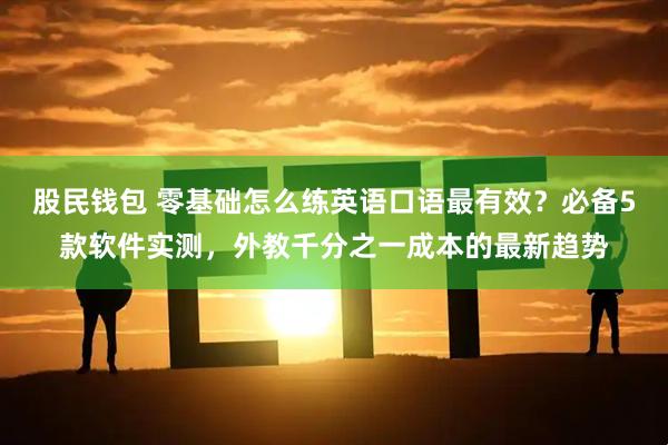 股民钱包 零基础怎么练英语口语最有效？必备5款软件实测，外教千分之一成本的最新趋势