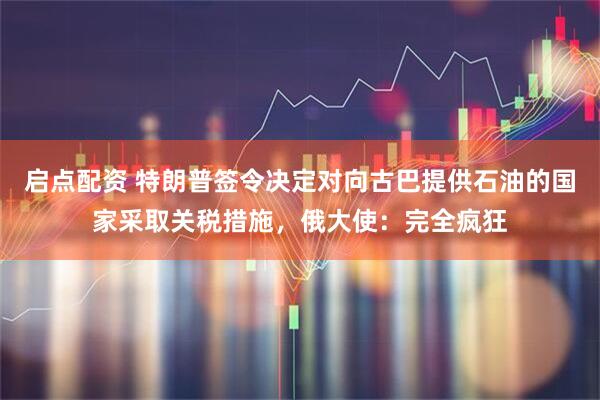 启点配资 特朗普签令决定对向古巴提供石油的国家采取关税措施，俄大使：完全疯狂