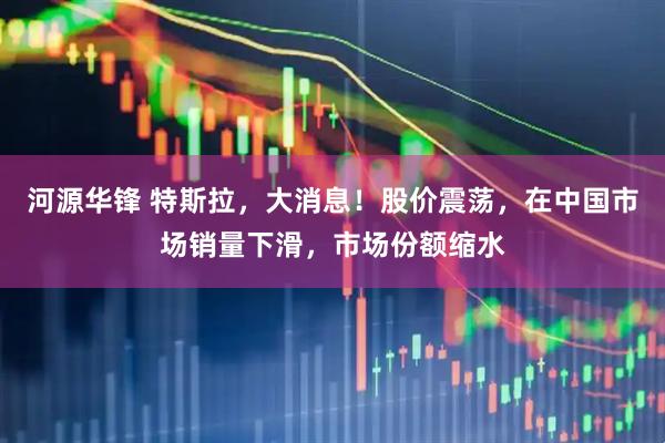 河源华锋 特斯拉，大消息！股价震荡，在中国市场销量下滑，市场份额缩水