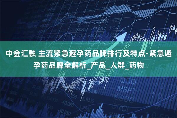 中金汇融 主流紧急避孕药品牌排行及特点-紧急避孕药品牌全解析_产品_人群_药物
