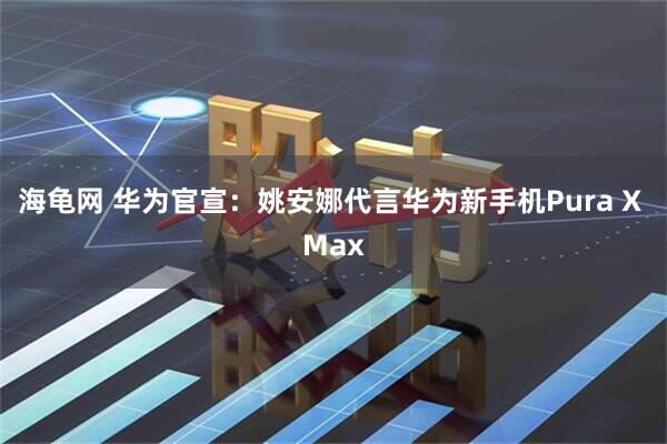 海龟网 华为官宣：姚安娜代言华为新手机Pura X Max