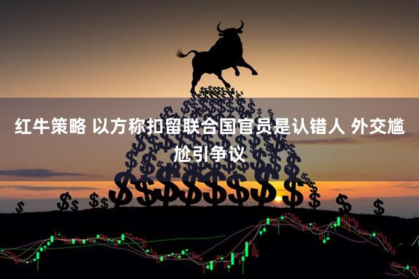 红牛策略 以方称扣留联合国官员是认错人 外交尴尬引争议