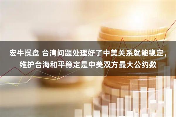 宏牛操盘 台湾问题处理好了中美关系就能稳定，维护台海和平稳定是中美双方最大公约数