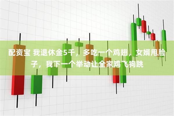 配资宝 我退休金5千，多吃一个鸡翅，女婿甩脸子，我下一个举动让全家鸡飞狗跳
