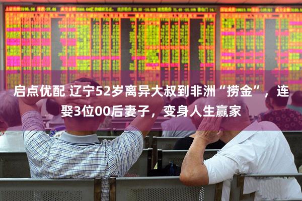启点优配 辽宁52岁离异大叔到非洲“捞金”，连娶3位00后妻子，变身人生赢家