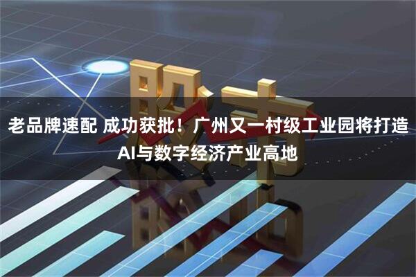 老品牌速配 成功获批！广州又一村级工业园将打造AI与数字经济产业高地